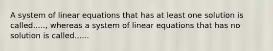 A system of linear equations that has at least one solution is called....., whereas a system of linear equations that has no solution is called......