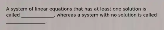 A system of linear equations that has at least one solution is called ______________, whereas a system with no solution is called _________________.