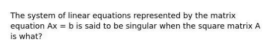 The system of <a href='https://www.questionai.com/knowledge/kyDROVbHRn-linear-equations' class='anchor-knowledge'>linear equations</a> represented by the matrix equation Ax = b is said to be singular when the square matrix A is what?