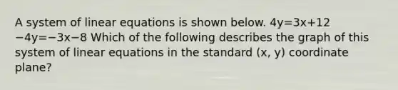 A system of linear equations is shown below. 4y=3x+12 −4y=−3x−8 Which of the following describes the graph of this system of linear equations in the standard (x, y) coordinate plane?