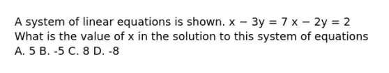 A system of linear equations is shown. x − 3y = 7 x − 2y = 2 What is the value of x in the solution to this system of equations A. 5 B. -5 C. 8 D. -8