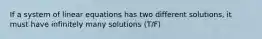 If a system of linear equations has two different solutions, it must have infinitely many solutions (T/F)