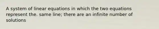 A system of linear equations in which the two equations represent the. same line; there are an infinite number of solutions