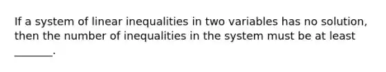 If a system of linear inequalities in two variables has no solution, then the number of inequalities in the system must be at least _______.