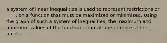 a system of linear inequalities is used to represent restrictions or ____, on a function that must be maximized or minimized. Using the graph of such a system of inequalities, the maximum and minimum values of the function occur at one or more of the ___ points.