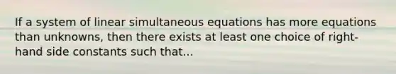 If a system of linear simultaneous equations has more equations than unknowns, then there exists at least one choice of right-hand side constants such that...