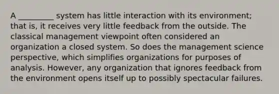 A _________ system has little interaction with its environment; that is, it receives very little feedback from the outside. The classical management viewpoint often considered an organization a closed system. So does the management science perspective, which simplifies organizations for purposes of analysis. However, any organization that ignores feedback from the environment opens itself up to possibly spectacular failures.