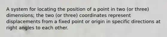 A system for locating the position of a point in two (or three) dimensions; the two (or three) coordinates represent displacements from a fixed point or origin in specific directions at right angles to each other.