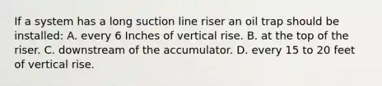 If a system has a long suction line riser an oil trap should be installed: A. every 6 Inches of vertical rise. B. at the top of the riser. C. downstream of the accumulator. D. every 15 to 20 feet of vertical rise.