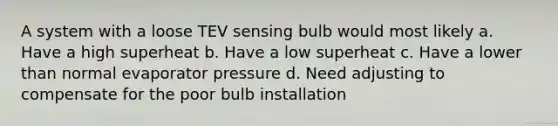 A system with a loose TEV sensing bulb would most likely a. Have a high superheat b. Have a low superheat c. Have a lower than normal evaporator pressure d. Need adjusting to compensate for the poor bulb installation