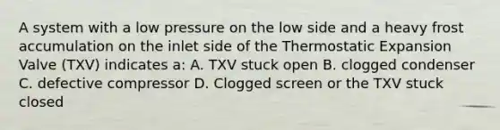 A system with a low pressure on the low side and a heavy frost accumulation on the inlet side of the Thermostatic Expansion Valve (TXV) indicates a: A. TXV stuck open B. clogged condenser C. defective compressor D. Clogged screen or the TXV stuck closed