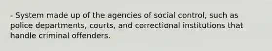 - System made up of the agencies of social control, such as police departments, courts, and correctional institutions that handle criminal offenders.