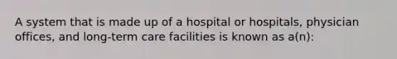 A system that is made up of a hospital or hospitals, physician offices, and long-term care facilities is known as a(n):