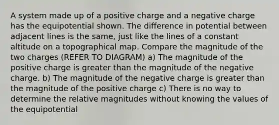 A system made up of a positive charge and a negative charge has the equipotential shown. The difference in potential between adjacent lines is the same, just like the lines of a constant altitude on a topographical map. Compare the magnitude of the two charges (REFER TO DIAGRAM) a) The magnitude of the positive charge is greater than the magnitude of the negative charge. b) The magnitude of the negative charge is greater than the magnitude of the positive charge c) There is no way to determine the relative magnitudes without knowing the values of the equipotential