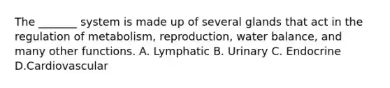 The _______ system is made up of several glands that act in the regulation of metabolism, reproduction, water balance, and many other functions. A. Lymphatic B. Urinary C. Endocrine D.Cardiovascular