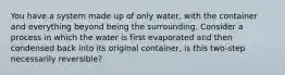 You have a system made up of only water, with the container and everything beyond being the surrounding. Consider a process in which the water is first evaporated and then condensed back into its original container, is this two-step necessarily reversible?