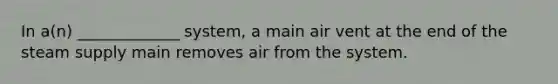 In a(n) _____________ system, a main air vent at the end of the steam supply main removes air from the system.