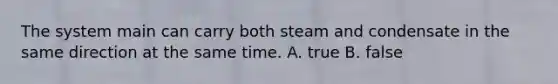 The system main can carry both steam and condensate in the same direction at the same time. A. true B. false