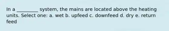 In a _________ system, the mains are located above the heating units. Select one: a. wet b. upfeed c. downfeed d. dry e. return feed