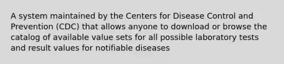 A system maintained by the Centers for Disease Control and Prevention (CDC) that allows anyone to download or browse the catalog of available value sets for all possible laboratory tests and result values for notifiable diseases