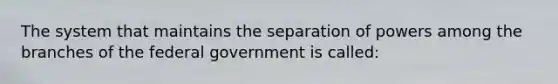 The system that maintains the separation of powers among the branches of the federal government is called: