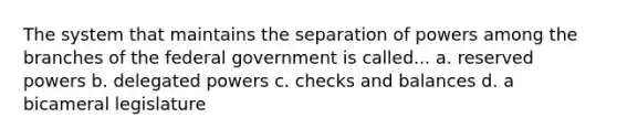 The system that maintains the separation of powers among the branches of the federal government is called... a. reserved powers b. delegated powers c. checks and balances d. a bicameral legislature