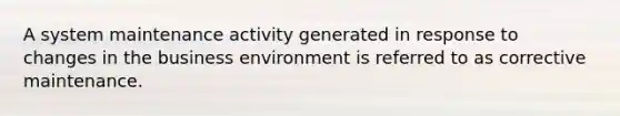 A system maintenance activity generated in response to changes in the business environment is referred to as corrective maintenance.