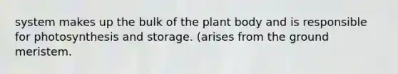 system makes up the bulk of the plant body and is responsible for photosynthesis and storage. (arises from the ground meristem.