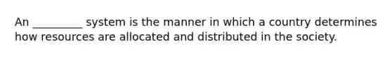 An _________ system is the manner in which a country determines how resources are allocated and distributed in the society.