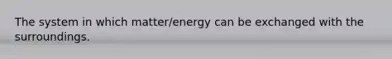 The system in which matter/energy can be exchanged with the surroundings.