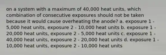 on a system with a maximum of 40,000 heat units, which combination of consecutive exposures should not be taken because it would cause overheating the anode? a. exposure 1 - 5,000 heat units, exposure 2 - 10,000 heat units b. exposure 1 - 20,000 heat units, exposure 2 - 5,000 heat units c. exposure 1 - 40,000 heat units, exposure 2 - 20,000 heat units d. exposure 1 - 10,000 heat units, exposure 2 - 10,000 heat units