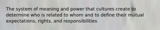 The system of meaning and power that cultures create to determine who is related to whom and to deﬁne their mutual expectations, rights, and responsibilities