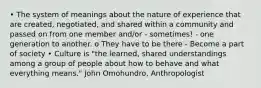 • The system of meanings about the nature of experience that are created, negotiated, and shared within a community and passed on from one member and/or - sometimes! - one generation to another. o They have to be there - Become a part of society • Culture is "the learned, shared understandings among a group of people about how to behave and what everything means." John Omohundro, Anthropologist