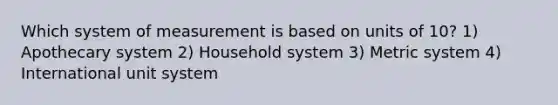 Which system of measurement is based on units of 10? 1) Apothecary system 2) Household system 3) Metric system 4) International unit system