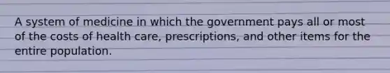 A system of medicine in which the government pays all or most of the costs of health care, prescriptions, and other items for the entire population.