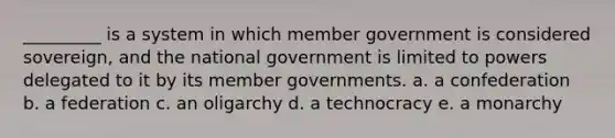 _________ is a system in which member government is considered sovereign, and the national government is limited to powers delegated to it by its member governments. a. a confederation b. a federation c. an oligarchy d. a technocracy e. a monarchy