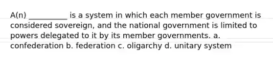 A(n) __________ is a system in which each member government is considered sovereign, and the national government is limited to powers delegated to it by its member governments. a. confederation b. federation c. oligarchy d. unitary system