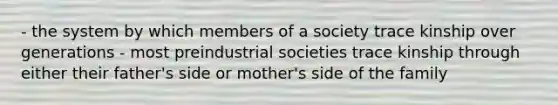 - the system by which members of a society trace kinship over generations - most preindustrial societies trace kinship through either their father's side or mother's side of the family