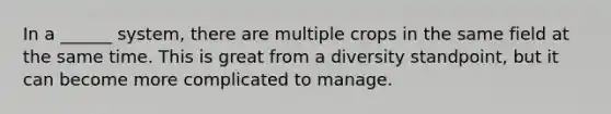 In a ______ system, there are multiple crops in the same field at the same time. This is great from a diversity standpoint, but it can become more complicated to manage.