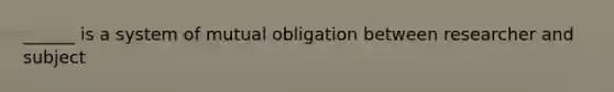 ______ is a system of mutual obligation between researcher and subject