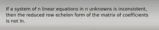 If a system of n linear equations in n unknowns is inconsistent, then the reduced row echelon form of the matrix of coefficients is not In.