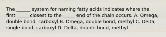 The ______ system for naming fatty acids indicates where the first _____ closest to the _____ end of the chain occurs. A. Omega, double bond, carboxyl B. Omega, double bond, methyl C. Delta, single bond, carboxyl D. Delta, double bond, methyl