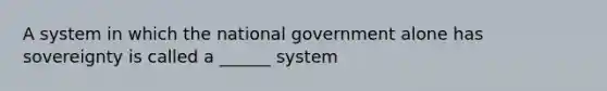 A system in which the national government alone has sovereignty is called a ______ system