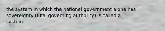 the system in which the national government alone has sovereignty (final governing authority) is called a ____________ system