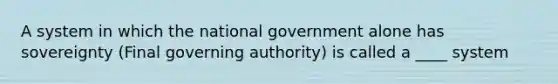 A system in which the national government alone has sovereignty (Final governing authority) is called a ____ system