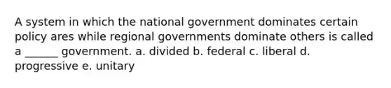 A system in which the national government dominates certain policy ares while regional governments dominate others is called a ______ government. a. divided b. federal c. liberal d. progressive e. unitary