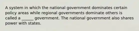 A system in which the national government dominates certain policy areas while regional governments dominate others is called a ______ government. The national government also shares power with states.