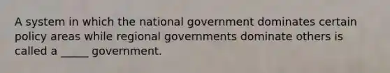 A system in which the national government dominates certain policy areas while regional governments dominate others is called a _____ government.