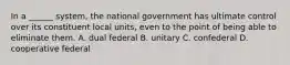 In a ______ system, the national government has ultimate control over its constituent local units, even to the point of being able to eliminate them. A. dual federal B. unitary C. confederal D. cooperative federal