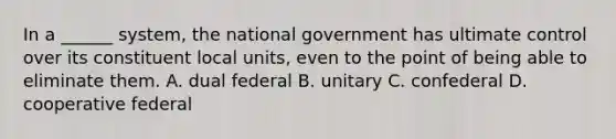 In a ______ system, the national government has ultimate control over its constituent local units, even to the point of being able to eliminate them. A. dual federal B. unitary C. confederal D. cooperative federal